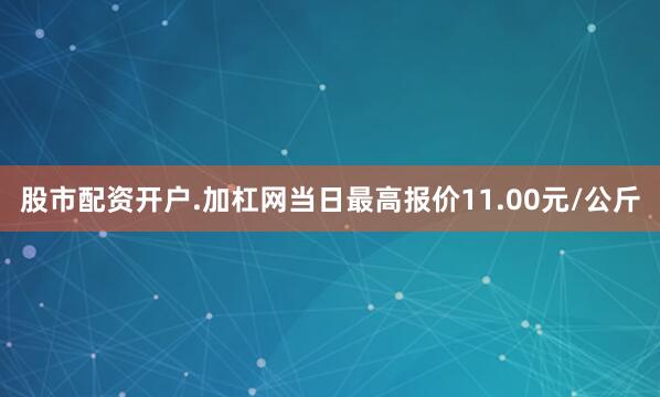 股市配资开户.加杠网当日最高报价11.00元/公斤