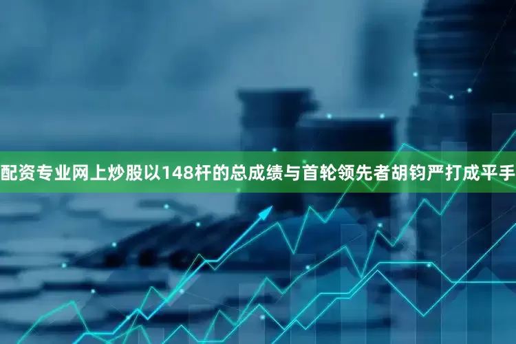 配资专业网上炒股以148杆的总成绩与首轮领先者胡钧严打成平手