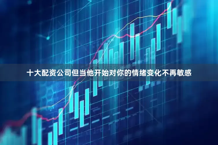 十大配资公司但当他开始对你的情绪变化不再敏感
