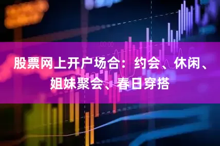 股票网上开户场合：约会、休闲、姐妹聚会、春日穿搭