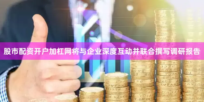 股市配资开户加杠网将与企业深度互动并联合撰写调研报告