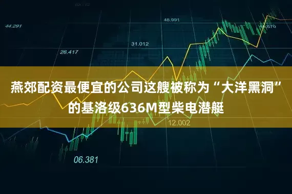 燕郊配资最便宜的公司这艘被称为“大洋黑洞”的基洛级636M型柴电潜艇