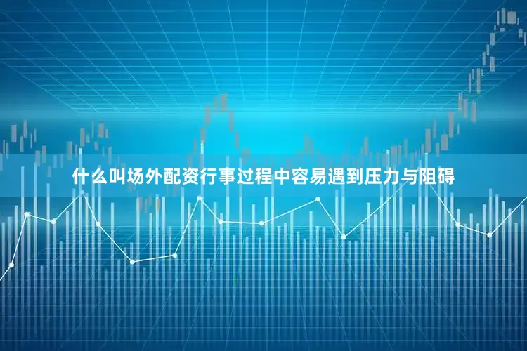 什么叫场外配资行事过程中容易遇到压力与阻碍